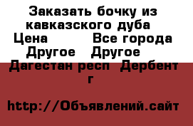 Заказать бочку из кавказского дуба › Цена ­ 100 - Все города Другое » Другое   . Дагестан респ.,Дербент г.